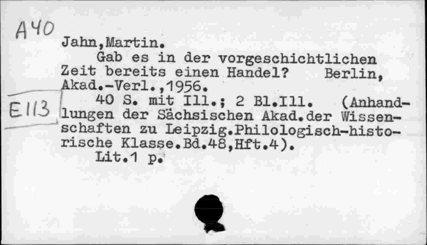 ﻿А 40
Jahn,Martin.
Gab es in der vorgeschichtlichen Zeit bereits einen Handel? Berlin, Akad.-Verl.,1956.
7- ./2	40 S. mit Ill.; 2 Bl.Ill.	(Anhand-
lungen der Sächsischen Akad. der Wissenschaften zu Leipzig.Philоlogisch-historische Klasse.Bd.48,Hft.4).
Lit.1 p.